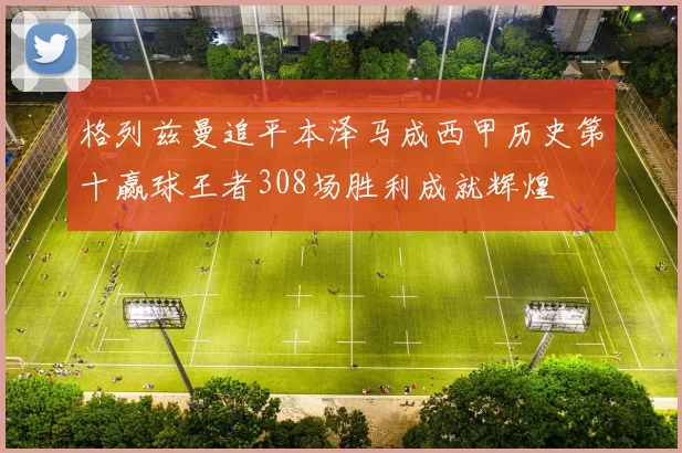 格列兹曼追平本泽马成西甲历史第十赢球王者308场胜利成就辉煌