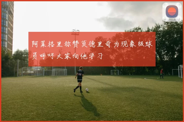 阿莱格里称赞莫德里奇为现象级球员呼吁大家向他学习