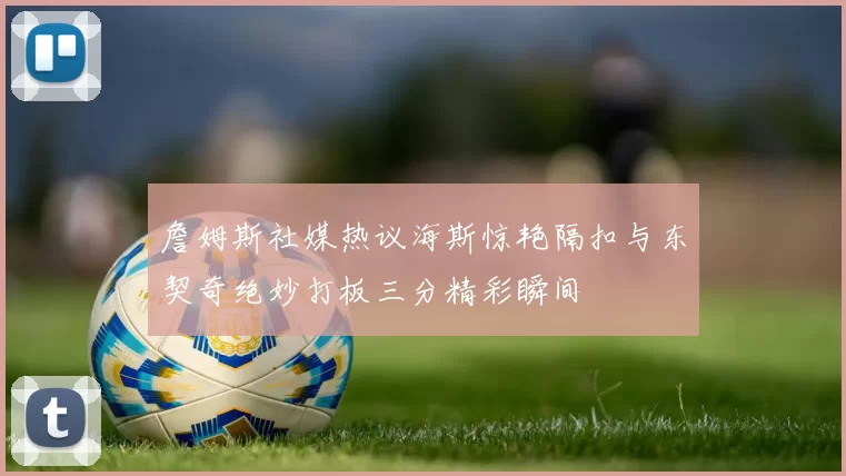 詹姆斯社媒热议海斯惊艳隔扣与东契奇绝妙打板三分精彩瞬间