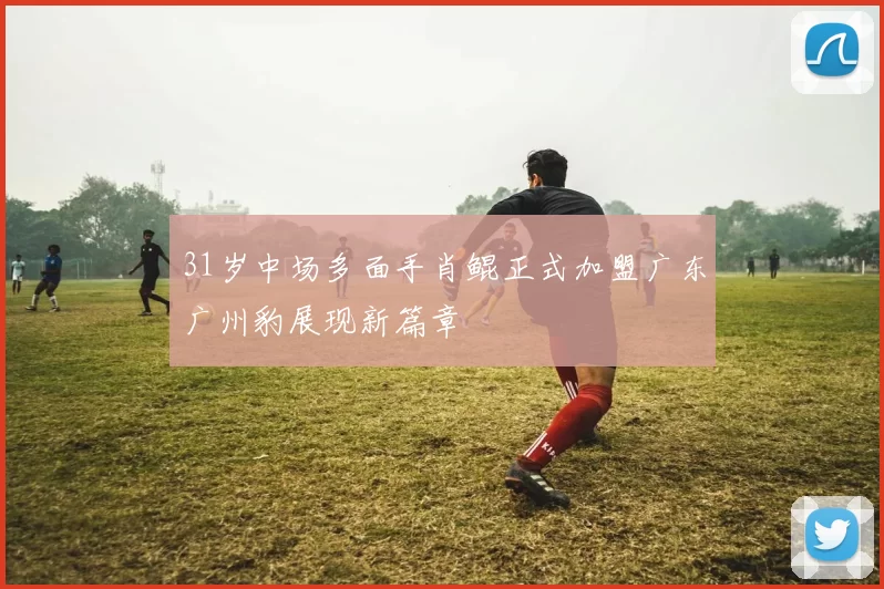 31岁中场多面手肖鲲正式加盟广东广州豹展现新篇章