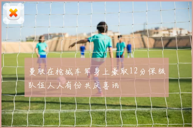 曼联在枪城车军身上豪取12分保级队伍人人有份共庆喜讯