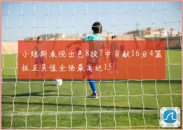 小琼斯表现出色8投7中贡献16分4篮板正负值全场最高达15