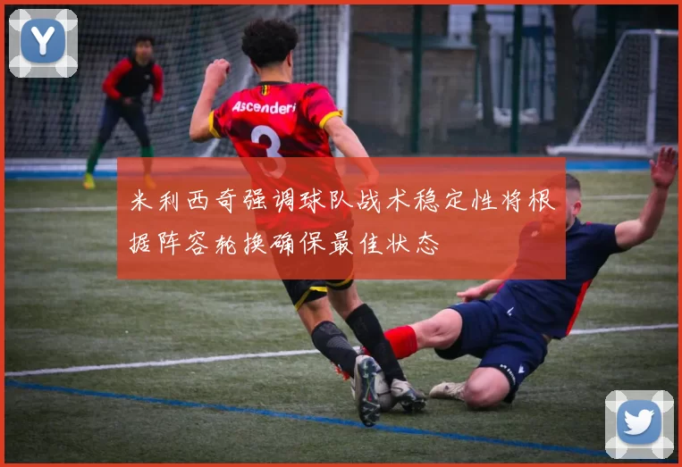 米利西奇强调球队战术稳定性将根据阵容轮换确保最佳状态