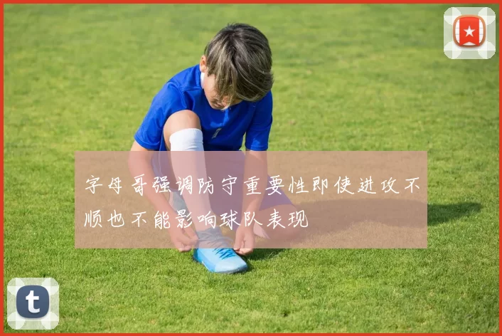 字母哥强调防守重要性即使进攻不顺也不能影响球队表现