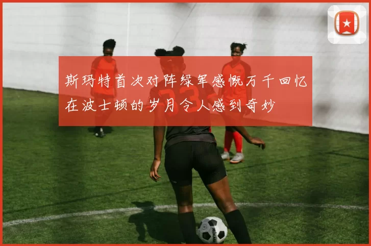 斯玛特首次对阵绿军感慨万千回忆在波士顿的岁月令人感到奇妙