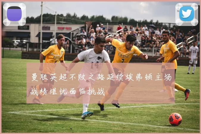 曼联英超不败之路延续埃弗顿主场战绩堪忧面临挑战