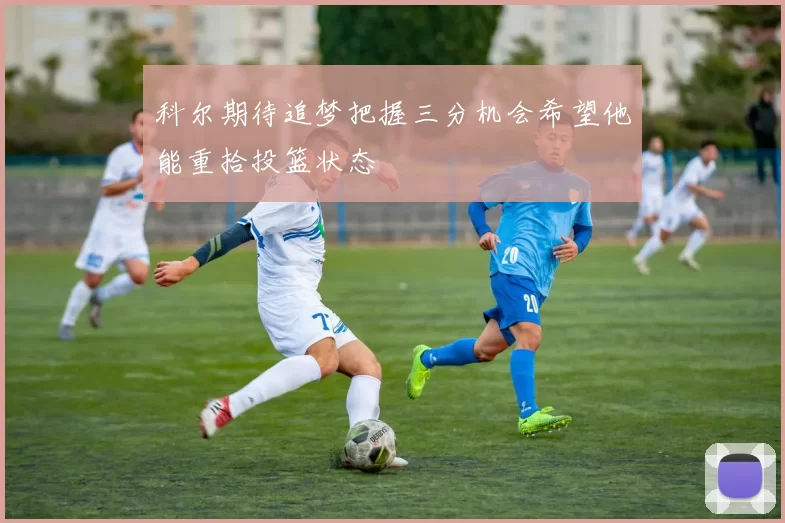 科尔期待追梦把握三分机会希望他能重拾投篮状态