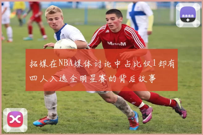拓媒在NBA媒体讨论中占比仅1却有四人入选全明星赛的背后故事