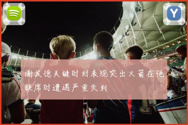 谢泼德关键时刻表现突出火箭在他缺席时遭遇严重失利