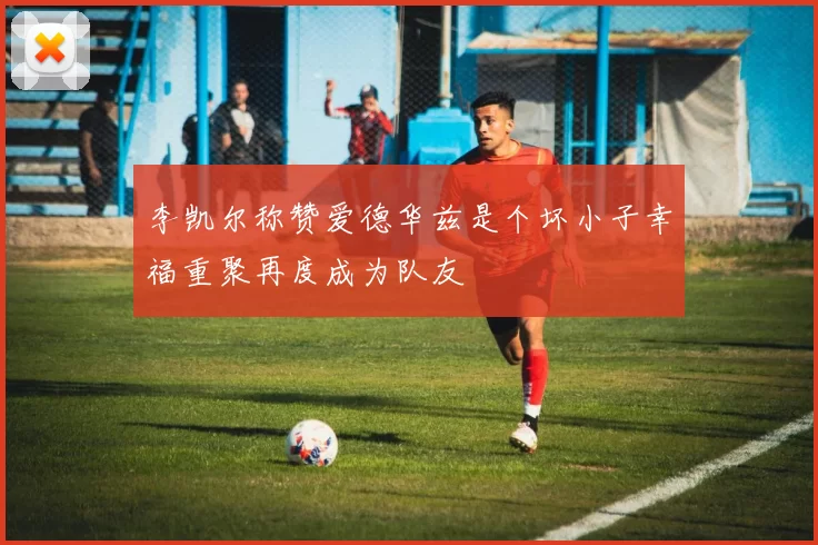 李凯尔称赞爱德华兹是个坏小子幸福重聚再度成为队友