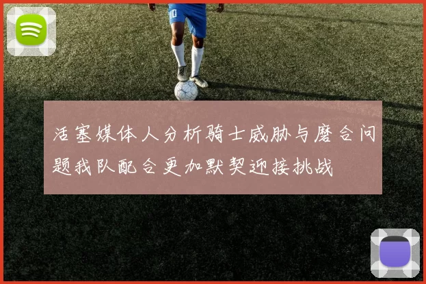 活塞媒体人分析骑士威胁与磨合问题我队配合更加默契迎接挑战