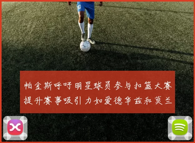 帕金斯呼吁明星球员参与扣篮大赛提升赛事吸引力如爱德华兹和莫兰特等人
