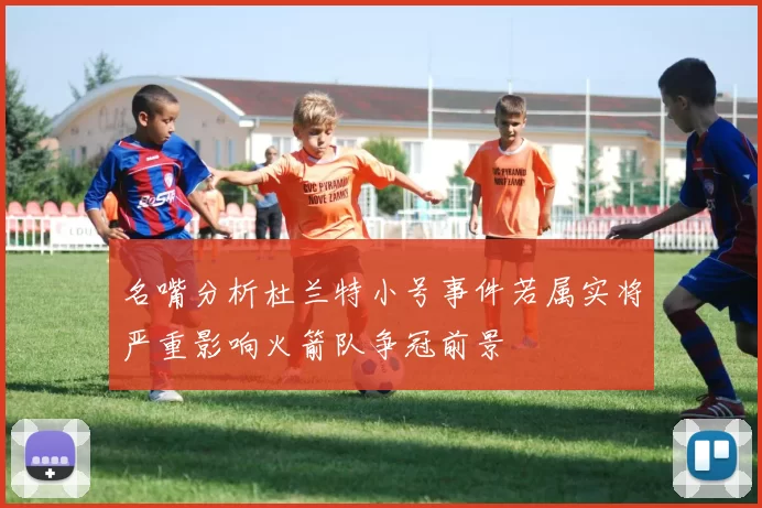 名嘴分析杜兰特小号事件若属实将严重影响火箭队争冠前景