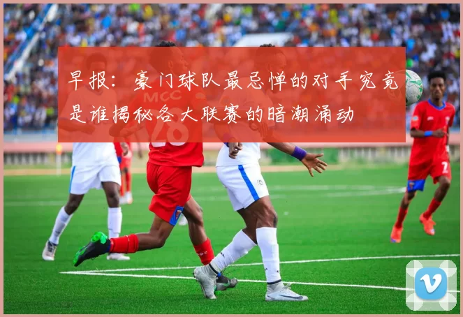 早报：豪门球队最忌惮的对手究竟是谁揭秘各大联赛的暗潮涌动