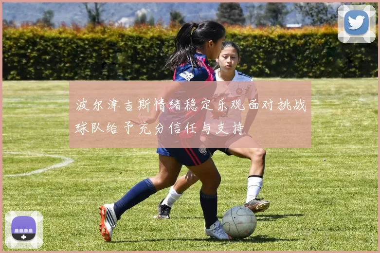 波尔津吉斯情绪稳定乐观面对挑战球队给予充分信任与支持