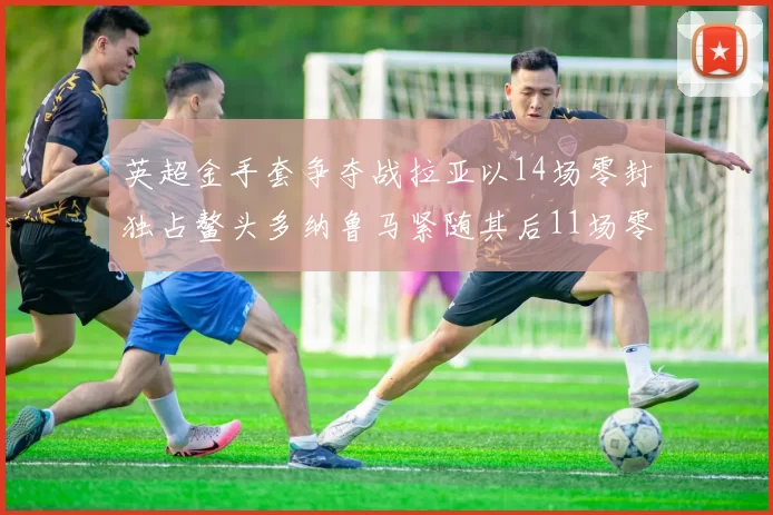 英超金手套争夺战拉亚以14场零封独占鳌头多纳鲁马紧随其后11场零封