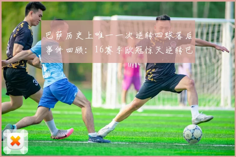 巴萨历史上唯一一次逆转四球落后事件回顾：16赛季欧冠惊天逆转巴黎