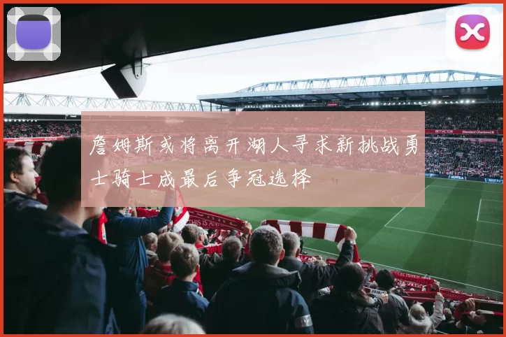 詹姆斯或将离开湖人寻求新挑战勇士骑士成最后争冠选择