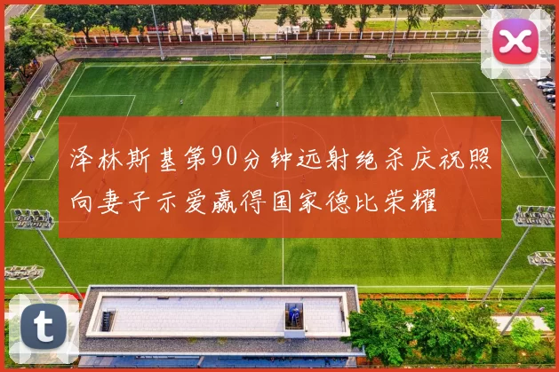 泽林斯基第90分钟远射绝杀庆祝照向妻子示爱赢得国家德比荣耀