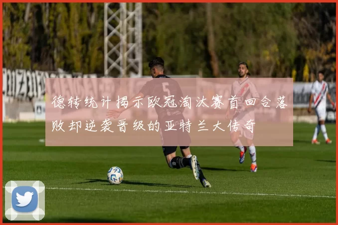 德转统计揭示欧冠淘汰赛首回合落败却逆袭晋级的亚特兰大传奇