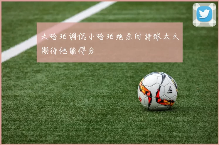 大哈珀调侃小哈珀绝杀时持球太久期待他能得分