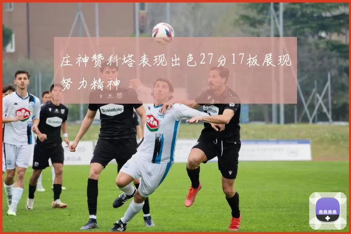 庄神赞科塔表现出色27分17板展现努力精神