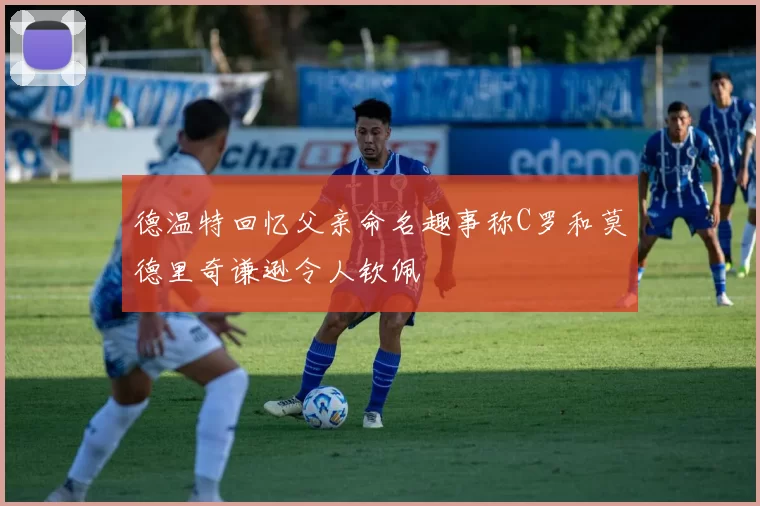 德温特回忆父亲命名趣事称C罗和莫德里奇谦逊令人钦佩