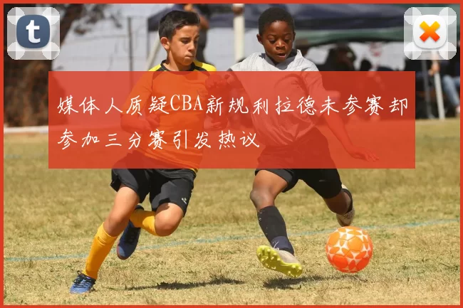 媒体人质疑CBA新规利拉德未参赛却参加三分赛引发热议
