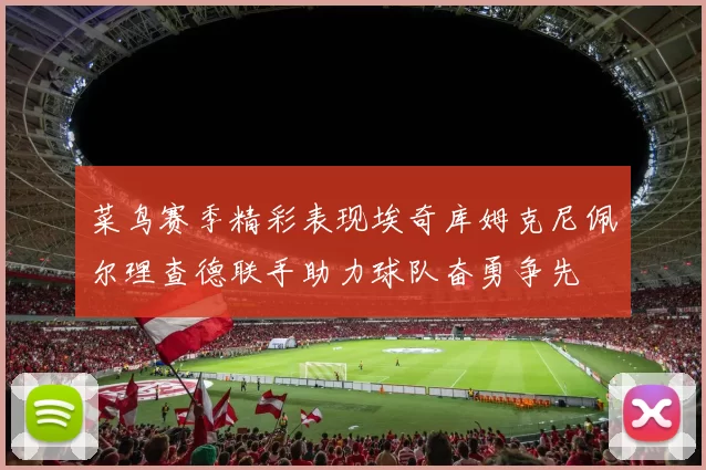 菜鸟赛季精彩表现埃奇库姆克尼佩尔理查德联手助力球队奋勇争先