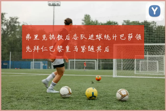 弗里克执教后各队进球统计巴萨领先拜仁巴黎皇马紧随其后