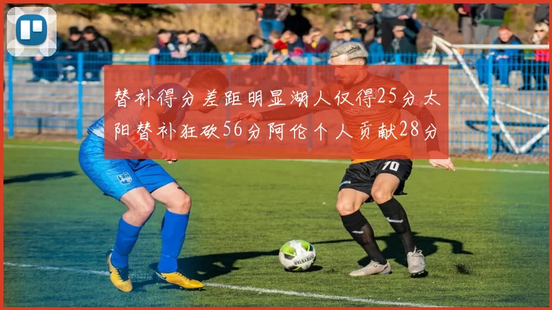 替补得分差距明显湖人仅得25分太阳替补狂砍56分阿伦个人贡献28分