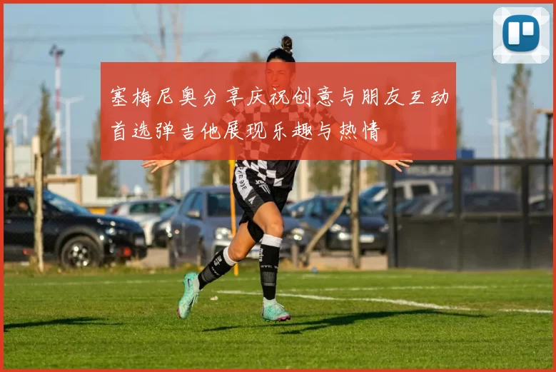 塞梅尼奥分享庆祝创意与朋友互动首选弹吉他展现乐趣与热情